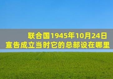 联合国1945年10月24日宣告成立当时它的总部设在哪里