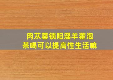 肉苁蓉锁阳淫羊藿泡茶喝可以提高性生活嘛