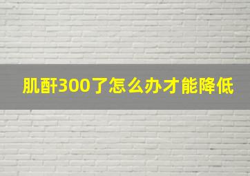 肌酐300了怎么办才能降低