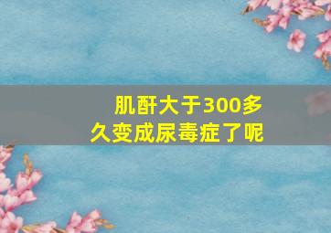 肌酐大于300多久变成尿毒症了呢