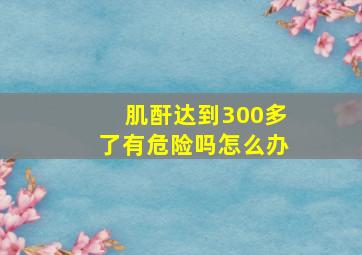 肌酐达到300多了有危险吗怎么办