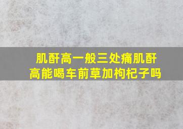 肌酐高一般三处痛肌酐高能喝车前草加枸杞子吗