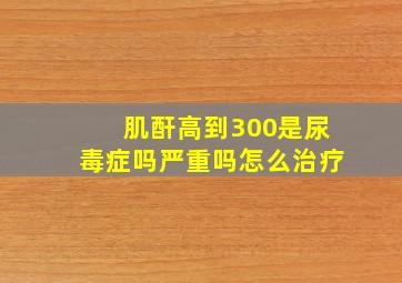 肌酐高到300是尿毒症吗严重吗怎么治疗