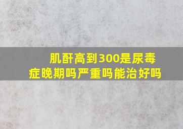 肌酐高到300是尿毒症晚期吗严重吗能治好吗