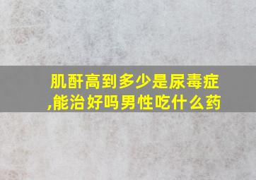 肌酐高到多少是尿毒症,能治好吗男性吃什么药