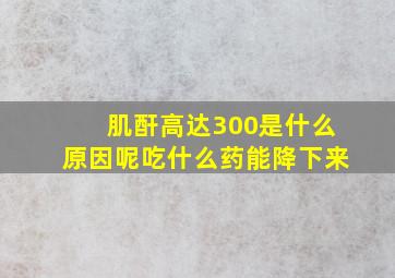 肌酐高达300是什么原因呢吃什么药能降下来