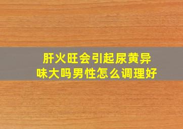 肝火旺会引起尿黄异味大吗男性怎么调理好