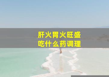 肝火胃火旺盛吃什么药调理