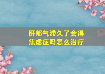 肝郁气滞久了会得焦虑症吗怎么治疗