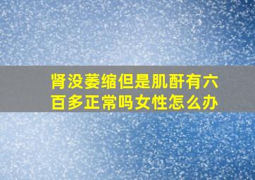 肾没萎缩但是肌酐有六百多正常吗女性怎么办