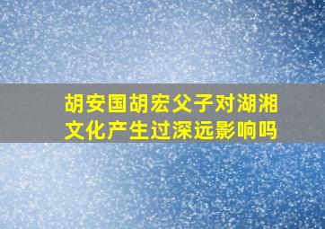 胡安国胡宏父子对湖湘文化产生过深远影响吗