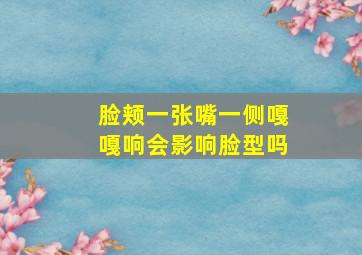 脸颊一张嘴一侧嘎嘎响会影响脸型吗