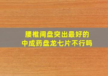 腰椎间盘突出最好的中成药盘龙七片不行吗