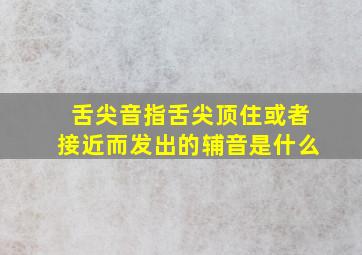 舌尖音指舌尖顶住或者接近而发出的辅音是什么