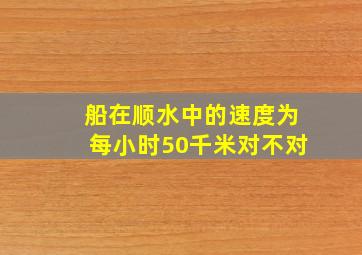 船在顺水中的速度为每小时50千米对不对