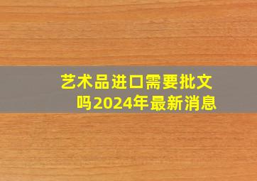 艺术品进口需要批文吗2024年最新消息