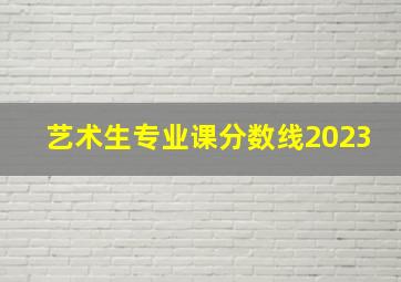 艺术生专业课分数线2023