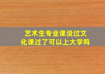 艺术生专业课没过文化课过了可以上大学吗