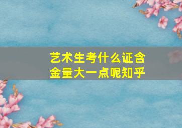 艺术生考什么证含金量大一点呢知乎