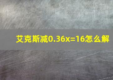 艾克斯减0.36x=16怎么解