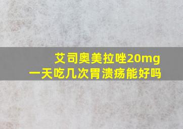 艾司奥美拉唑20mg一天吃几次胃溃疡能好吗