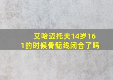 艾哈迈托夫14岁161的时候骨骺线闭合了吗