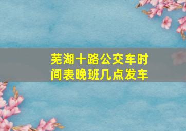 芜湖十路公交车时间表晚班几点发车