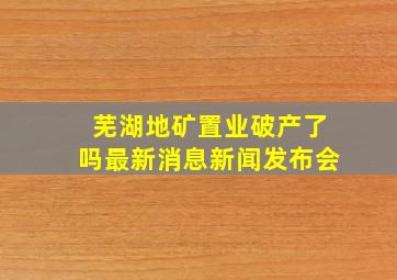 芜湖地矿置业破产了吗最新消息新闻发布会