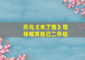 苏允《未了情》现场唱哭自己二年级