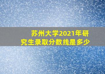 苏州大学2021年研究生录取分数线是多少