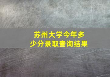 苏州大学今年多少分录取查询结果