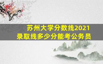 苏州大学分数线2021录取线多少分能考公务员