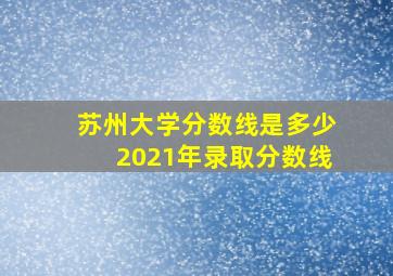 苏州大学分数线是多少2021年录取分数线