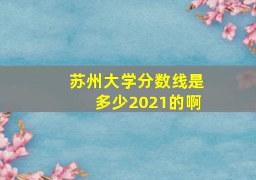 苏州大学分数线是多少2021的啊