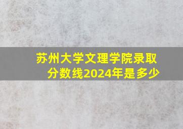 苏州大学文理学院录取分数线2024年是多少