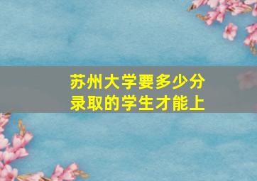 苏州大学要多少分录取的学生才能上