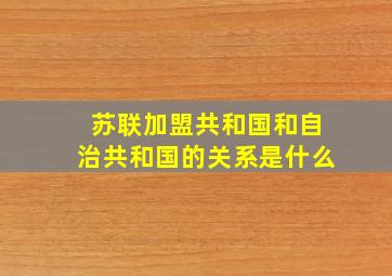 苏联加盟共和国和自治共和国的关系是什么