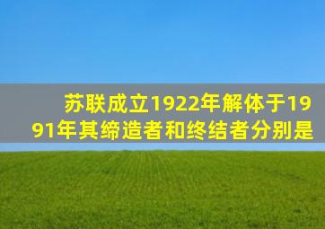 苏联成立1922年解体于1991年其缔造者和终结者分别是