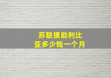 苏联援助利比亚多少钱一个月