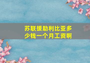 苏联援助利比亚多少钱一个月工资啊