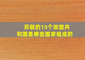 苏联的15个加盟共和国是哪些国家组成的