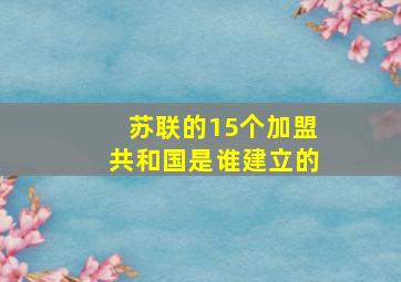 苏联的15个加盟共和国是谁建立的