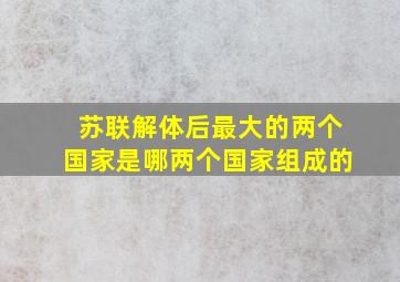 苏联解体后最大的两个国家是哪两个国家组成的