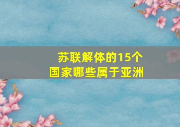 苏联解体的15个国家哪些属于亚洲