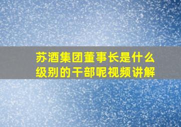 苏酒集团董事长是什么级别的干部呢视频讲解