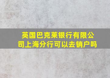 英国巴克莱银行有限公司上海分行可以去销户吗