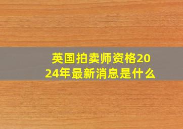 英国拍卖师资格2024年最新消息是什么