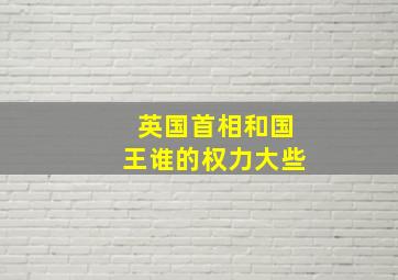 英国首相和国王谁的权力大些