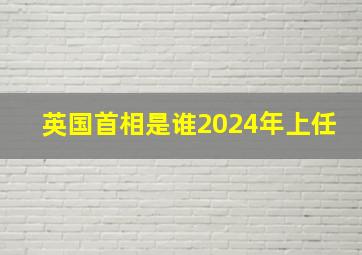 英国首相是谁2024年上任