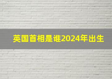 英国首相是谁2024年出生